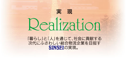 実現 Realization 「暮らし」と「人」を通じて、社会に貢献する次代にふさわしい総合物流企業を目指すSINSEIの実現。